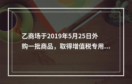 乙商场于2019年5月25日外购一批商品，取得增值税专用发票