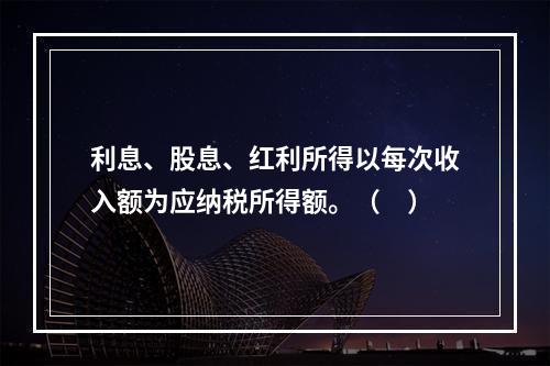 利息、股息、红利所得以每次收入额为应纳税所得额。（　）