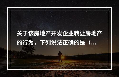 关于该房地产开发企业转让房地产的行为，下列说法正确的是（　　