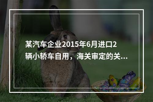 某汽车企业2015年6月进口2辆小轿车自用，海关审定的关税完