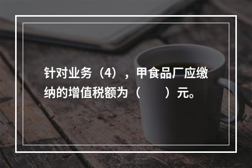 针对业务（4），甲食品厂应缴纳的增值税额为（　　）元。