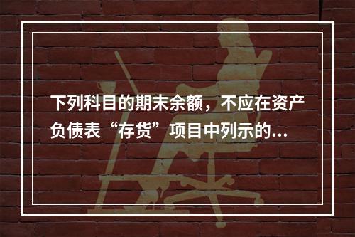 下列科目的期末余额，不应在资产负债表“存货”项目中列示的是（