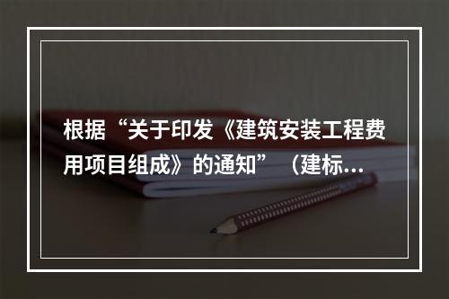 根据“关于印发《建筑安装工程费用项目组成》的通知”（建标[2