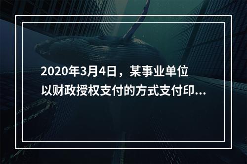 2020年3月4日，某事业单位以财政授权支付的方式支付印刷费