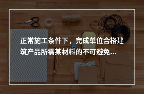 正常施工条件下，完成单位合格建筑产品所需某材料的不可避免损耗