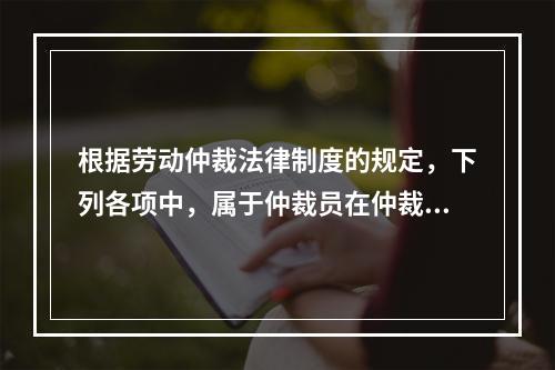 根据劳动仲裁法律制度的规定，下列各项中，属于仲裁员在仲裁劳动