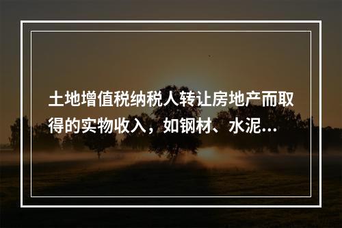 土地增值税纳税人转让房地产而取得的实物收入，如钢材、水泥等建