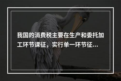 我国的消费税主要在生产和委托加工环节课征，实行单一环节征税，