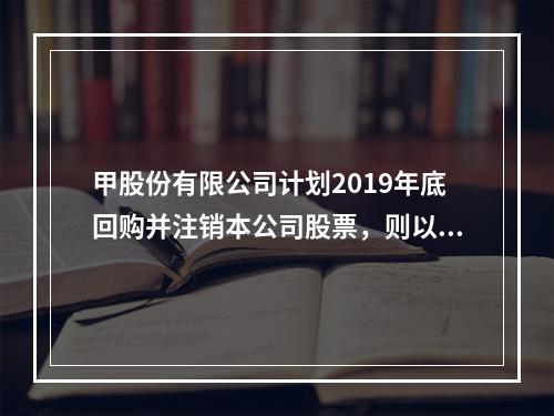 甲股份有限公司计划2019年底回购并注销本公司股票，则以下说