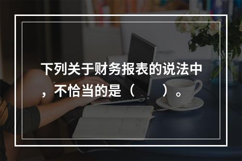 下列关于财务报表的说法中，不恰当的是（　　）。