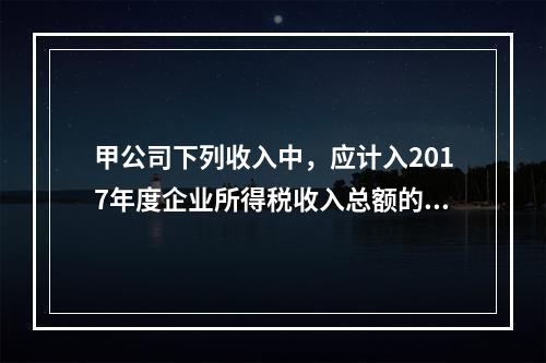 甲公司下列收入中，应计入2017年度企业所得税收入总额的是（