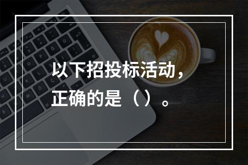 以下招投标活动， 正确的是（ ）。