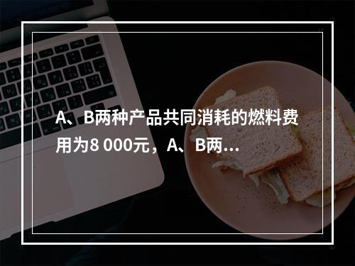 A、B两种产品共同消耗的燃料费用为8 000元，A、B两种产