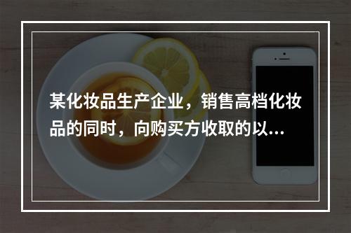 某化妆品生产企业，销售高档化妆品的同时，向购买方收取的以下款