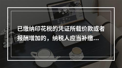 已缴纳印花税的凭证所载价款或者报酬增加的，纳税人应当补缴印花