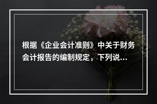 根据《企业会计准则》中关于财务会计报告的编制规定，下列说法错