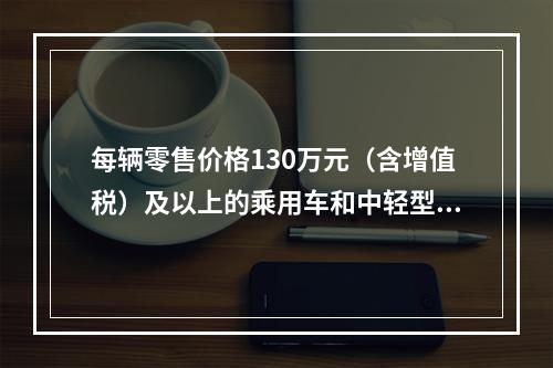 每辆零售价格130万元（含增值税）及以上的乘用车和中轻型商用