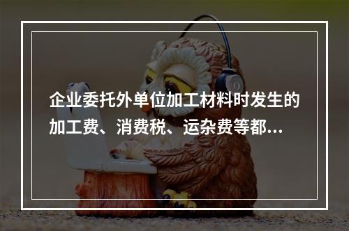 企业委托外单位加工材料时发生的加工费、消费税、运杂费等都应该