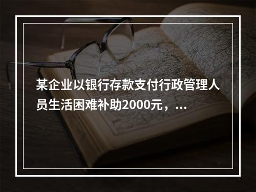 某企业以银行存款支付行政管理人员生活困难补助2000元，下列