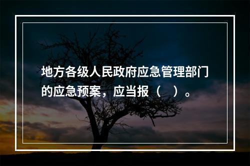 地方各级人民政府应急管理部门的应急预案，应当报（　）。