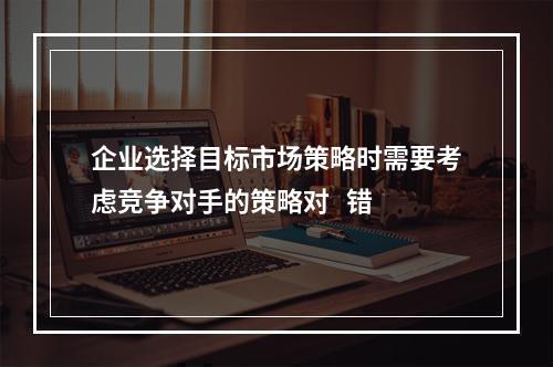 企业选择目标市场策略时需要考虑竞争对手的策略对   错