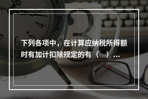 下列各项中，在计算应纳税所得额时有加计扣除规定的有（　）。