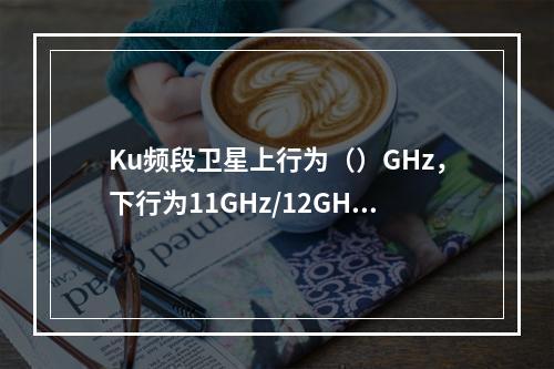 Ku频段卫星上行为（）GHz，下行为11GHz/12GHz。