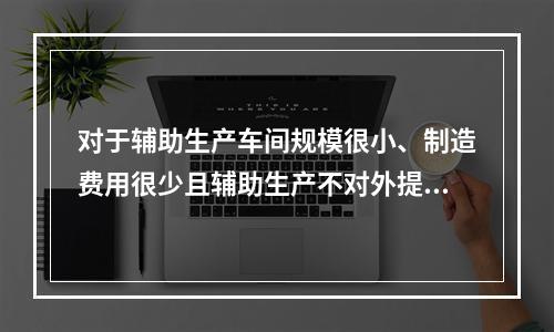 对于辅助生产车间规模很小、制造费用很少且辅助生产不对外提供产