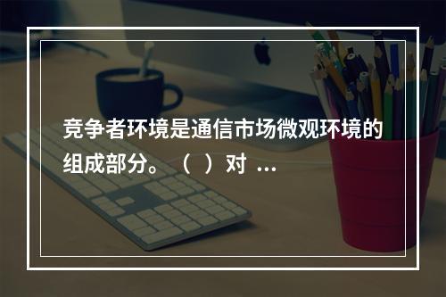 竞争者环境是通信市场微观环境的组成部分。（   ）对   错