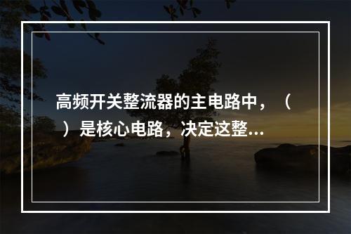 高频开关整流器的主电路中，（   ）是核心电路，决定这整流器