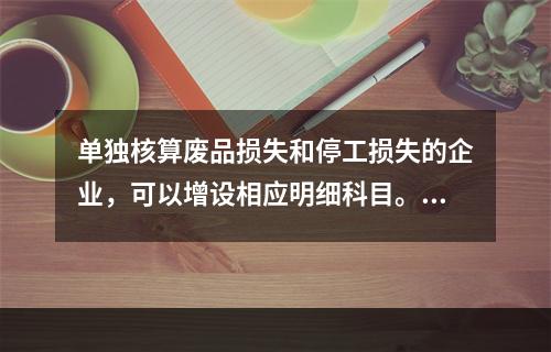 单独核算废品损失和停工损失的企业，可以增设相应明细科目。（　