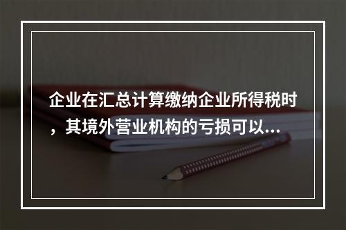 企业在汇总计算缴纳企业所得税时，其境外营业机构的亏损可以抵减