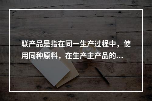 联产品是指在同一生产过程中，使用同种原料，在生产主产品的同时