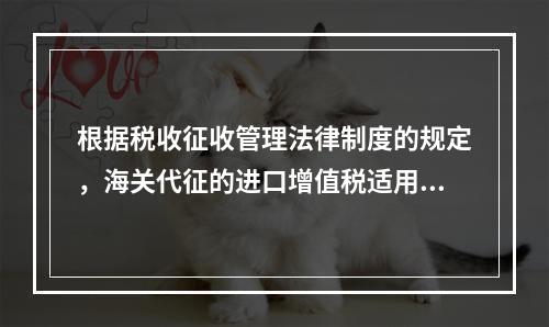 根据税收征收管理法律制度的规定，海关代征的进口增值税适用《征