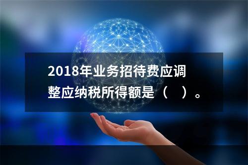 2018年业务招待费应调整应纳税所得额是（　）。