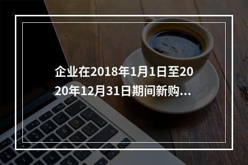 企业在2018年1月1日至2020年12月31日期间新购进（