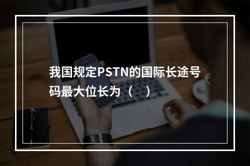 我国规定PSTN的国际长途号码最大位长为（     ）