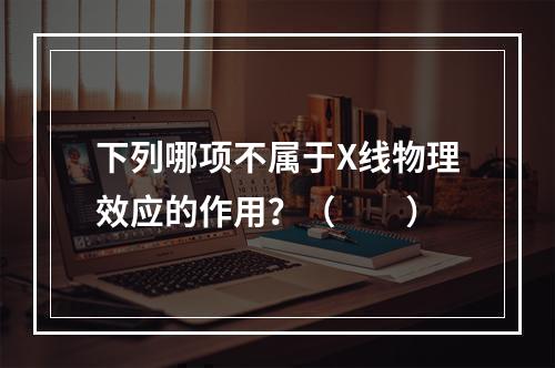 下列哪项不属于X线物理效应的作用？（　　）