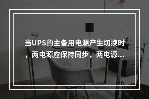 当UPS的主备用电源产生切换时，两电源应保持同步，两电源的同