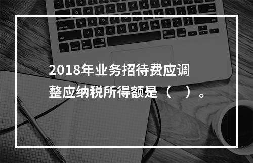 2018年业务招待费应调整应纳税所得额是（　）。