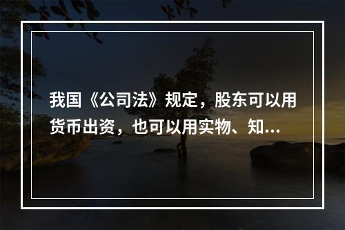 我国《公司法》规定，股东可以用货币出资，也可以用实物、知识产