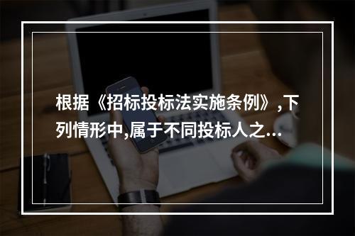 根据《招标投标法实施条例》,下列情形中,属于不同投标人之间相