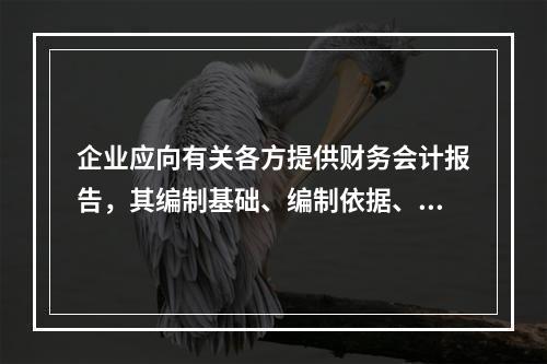 企业应向有关各方提供财务会计报告，其编制基础、编制依据、编制