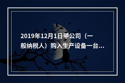 2019年12月1日甲公司（一般纳税人）购入生产设备一台，支