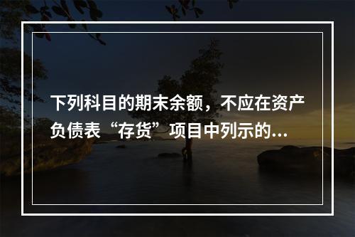 下列科目的期末余额，不应在资产负债表“存货”项目中列示的是（