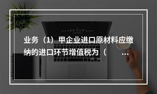 业务（1）甲企业进口原材料应缴纳的进口环节增值税为（　　）万