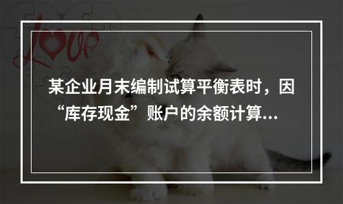 某企业月末编制试算平衡表时，因“库存现金”账户的余额计算不正