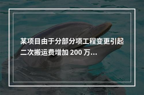 某项目由于分部分项工程变更引起二次搬运费增加 200 万，环