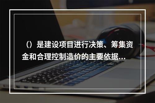 （）是建设项目进行决策、筹集资金和合理控制造价的主要依据。