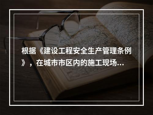 根据《建设工程安全生产管理条例》，在城市市区内的施工现场，未